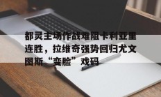九游中国-都灵主场作战难阻卡利亚里连胜，拉维奇强势回归尤文图斯“变脸”戏码的简单介绍
